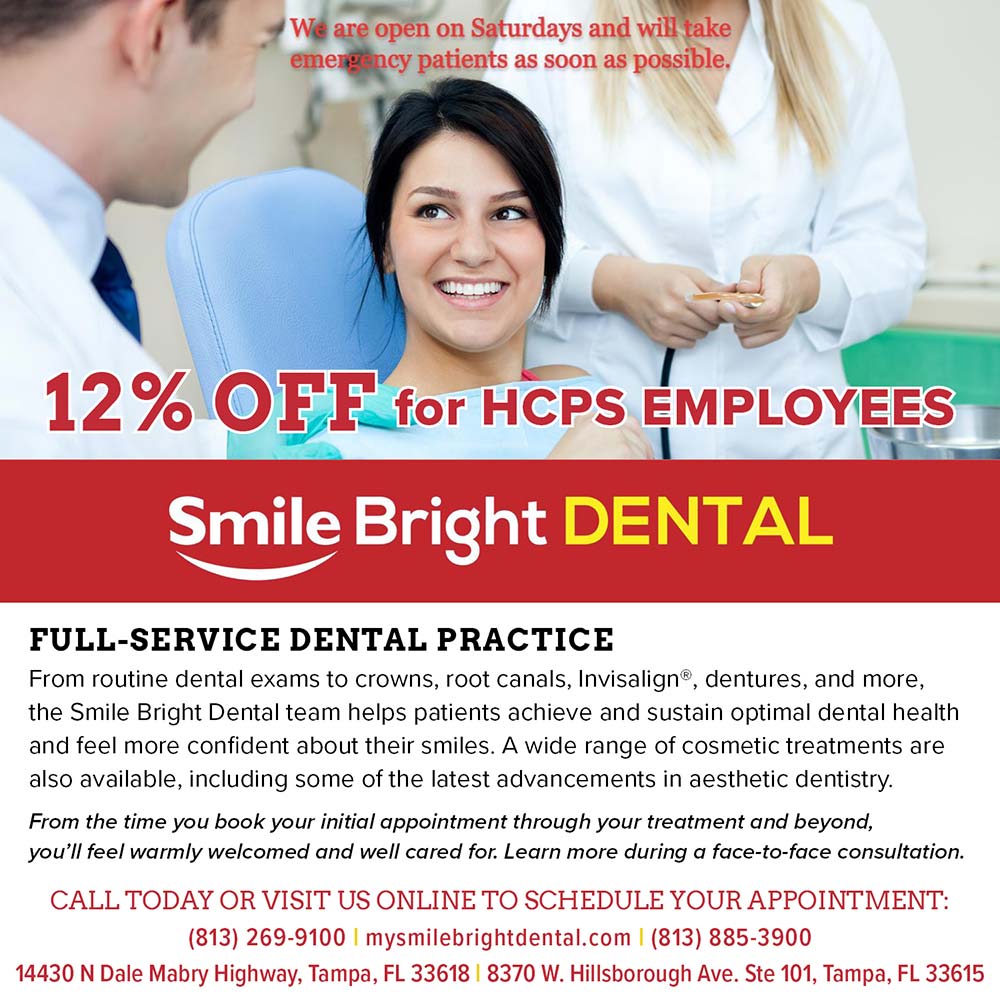 Smile Bright Dental - 12% OFF for HEPS EMPLOVEES<br>We are open on Saturdays and will take emengency patients as soon as possible,<br>FULL-SERVICE DENTAL PRACTICE
From routine dental exams to crowns, root canals, Invisalign, dentures, and more, the Smile Bright Dental team helps patients achieve and sustain optimal dental health and feel more confident about their smiles. A wide range of cosmetic treatments are also available, including some of the latest advancements in aesthetic dentistry.
From the time you book your initial appointment through your treatment and beyond, you'll feel warmly welcomed and well cared for. Learn more during a face-to-face consultation.
CALL TODAY OR VISIT US ONLINE TO SCHEDULE YOUR APPOINTMENT:
(813) 269-9100 | mysmilebrightdental.com | (813) 885-3900
14430 N Dale Mabry Highway, Tampa, FL 33618 | 8370 W. Hillsborough Ave. Ste 101, Tampa, FL 33615